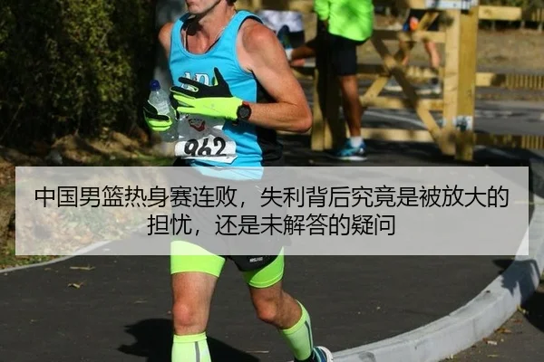 中国男篮热身赛连败，失利背后究竟是被放大的担忧，还是未解答的疑问